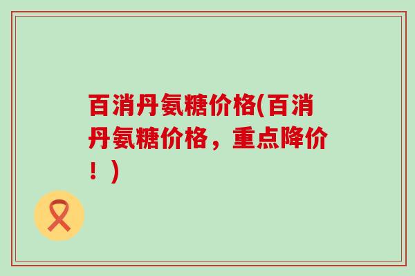 百消丹氨糖价格(百消丹氨糖价格,重点降价!)-第1张图片-氨糖科普网 百消丹氨糖价格(百消丹氨糖价格,重点降价!)-第1张图片-氨糖科普网