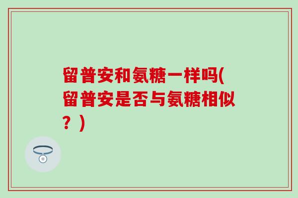 留普安和氨糖一样吗(留普安是否与氨糖相似?)-第1张图片-氨糖科普网 留普安和氨糖一样吗(留普安是否与氨糖相似?)-第1张图片-氨糖科普网