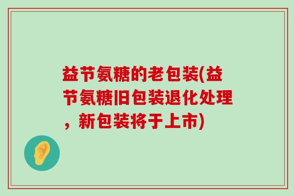 益节氨糖的老包装(益节氨糖旧包装退化处理,新包装将于上市)-第1张图片-氨糖科普网 益节氨糖的老包装(益节氨糖旧包装退化处理,新包装将于上市)-第1张图片-氨糖科普网
