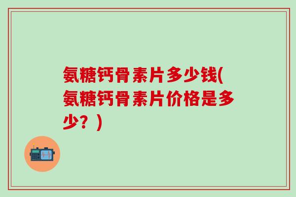 氨糖钙骨素片多少钱(氨糖钙骨素片价格是多少？)-第1张图片-氨糖科普网