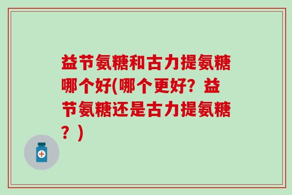 益节氨糖和古力提氨糖哪个好(哪个更好？益节氨糖还是古力提氨糖？)-第1张图片-氨糖科普网