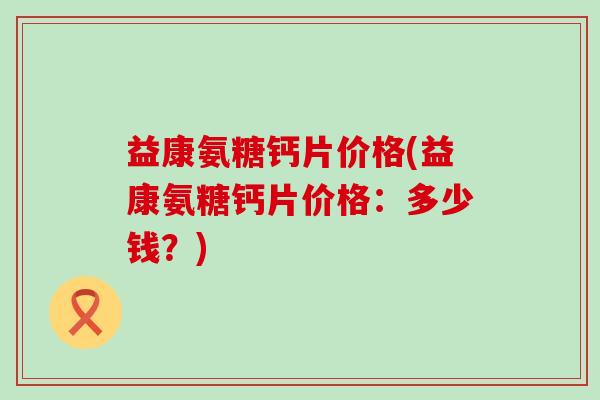 益康氨糖钙片价格(益康氨糖钙片价格:多少钱?)-第1张图片-氨糖科普网 益康氨糖钙片价格(益康氨糖钙片价格:多少钱?)-第1张图片-氨糖科普网