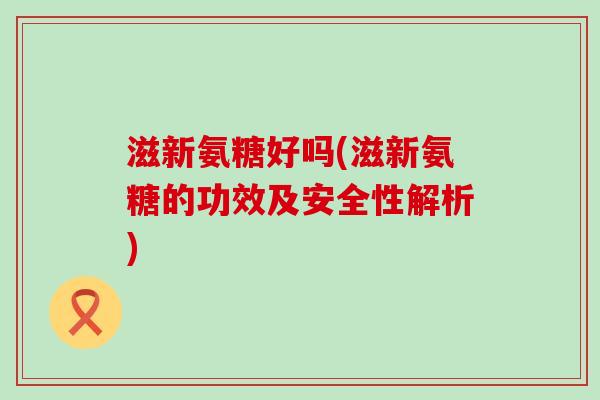 滋新氨糖好吗(滋新氨糖的功效及安全性解析)-第1张图片-氨糖科普网
