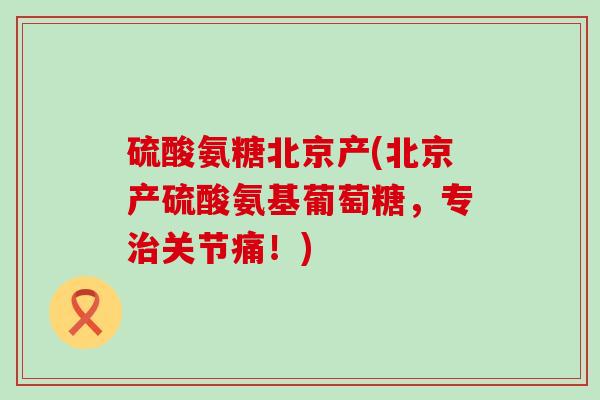 硫酸氨糖北京产(北京产硫酸氨基葡萄糖,专治关节痛!)-第1张图片-氨糖科普网 硫酸氨糖北京产(北京产硫酸氨基葡萄糖,专治关节痛!)-第1张图片-氨糖科普网
