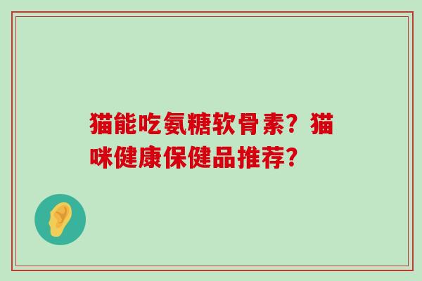 猫能吃氨糖软骨素？猫咪健康保健品推荐？-第1张图片-氨糖科普网