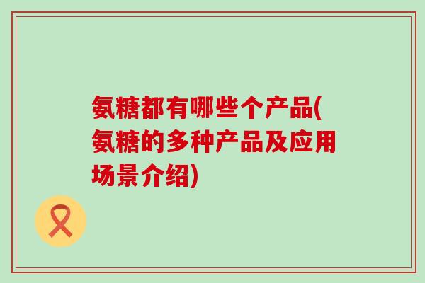 氨糖都有哪些个产品(氨糖的多种产品及应用场景介绍)-第1张图片-氨糖科普网 氨糖都有哪些个产品(氨糖的多种产品及应用场景介绍)-第1张图片-氨糖科普网