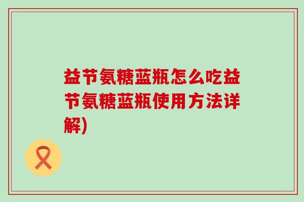 益节氨糖蓝瓶怎么吃益节氨糖蓝瓶使用方法详解)-第1张图片-氨糖科普网 益节氨糖蓝瓶怎么吃益节氨糖蓝瓶使用方法详解)-第1张图片-氨糖科普网