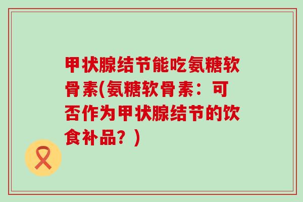 甲状腺结节能吃氨糖软骨素(氨糖软骨素:可否作为甲状腺结节的饮食补品?)-第1张图片-氨糖科普网 甲状腺结节能吃氨糖软骨素(氨糖软骨素:可否作为甲状腺结节的饮食补品?)-第1张图片-氨糖科普网