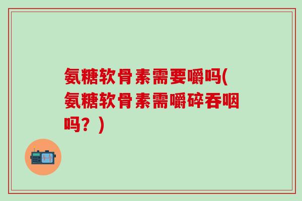 氨糖软骨素需要嚼吗(氨糖软骨素需嚼碎吞咽吗？)-第1张图片-氨糖科普网