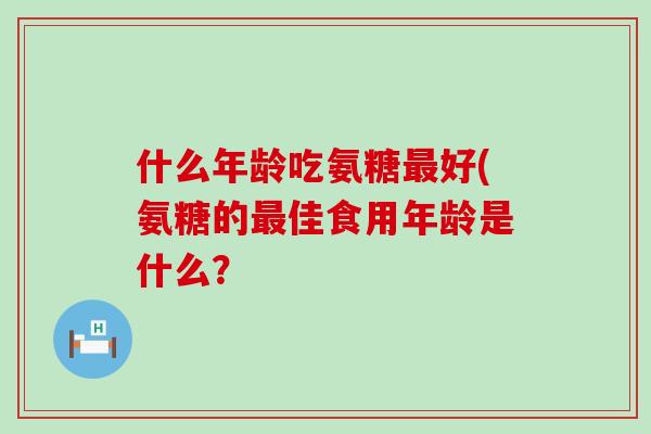 什么年龄吃氨糖最好(氨糖的最佳食用年龄是什么？-第1张图片-氨糖科普网