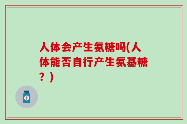 人体会产生氨糖吗(人体能否自行产生氨基糖?)-第1张图片-氨糖科普网 人体会产生氨糖吗(人体能否自行产生氨基糖?)-第1张图片-氨糖科普网