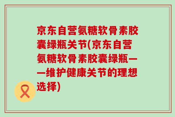 京东自营氨糖软骨素胶囊绿瓶关节(京东自营氨糖软骨素胶囊绿瓶——维护健康关节的理想选择)-第1张图片-氨糖科普网