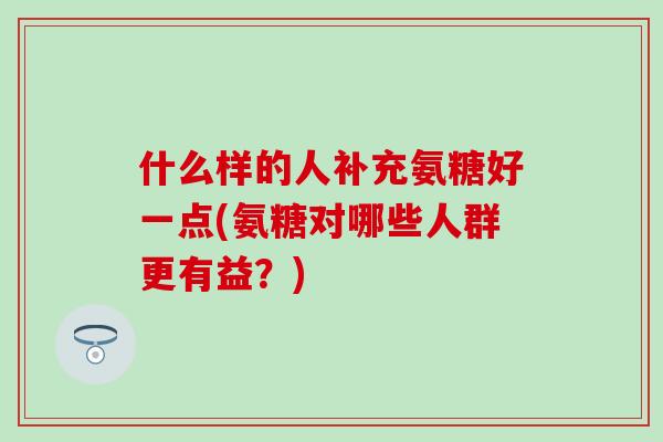 什么样的人补充氨糖好一点(氨糖对哪些人群更有益?)-第1张图片-氨糖科普网 什么样的人补充氨糖好一点(氨糖对哪些人群更有益?)-第1张图片-氨糖科普网