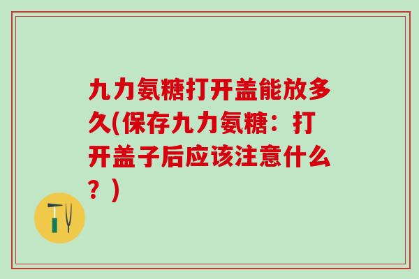 九力氨糖打开盖能放多久(保存九力氨糖:打开盖子后应该注意什么?)-第1张图片-氨糖科普网 九力氨糖打开盖能放多久(保存九力氨糖:打开盖子后应该注意什么?)-第1张图片-氨糖科普网