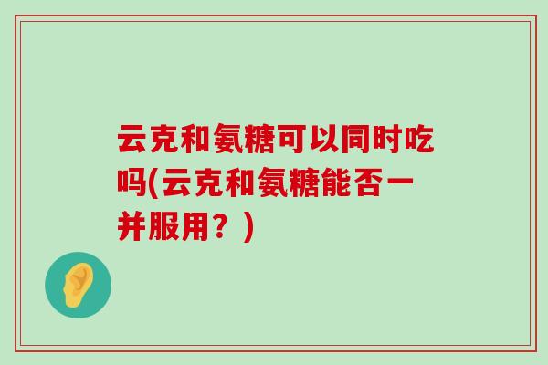 云克和氨糖可以同时吃吗(云克和氨糖能否一并服用?)-第1张图片-氨糖科普网 云克和氨糖可以同时吃吗(云克和氨糖能否一并服用?)-第1张图片-氨糖科普网
