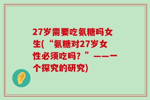 27岁需要吃氨糖吗女生(“氨糖对27岁女性必须吃吗？”——一个探究的研究)-第1张图片-氨糖科普网