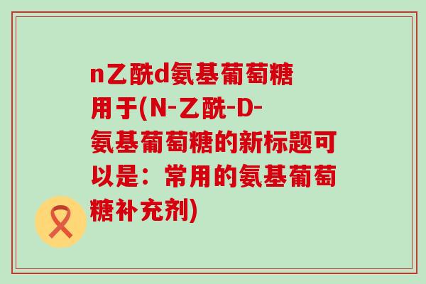 n乙酰d氨基葡萄糖 用于(N-乙酰-D-氨基葡萄糖的新标题可以是:常用的氨基葡萄糖补充剂)-第1张图片-氨糖科普网 n乙酰d氨基葡萄糖 用于(N-乙酰-D-氨基葡萄糖的新标题可以是:常用的氨基葡萄糖补充剂)-第1张图片-氨糖科普网