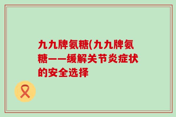 九九牌氨糖(九九牌氨糖——缓解关节炎症状的安全选择-第1张图片-氨糖科普网 九九牌氨糖(九九牌氨糖——缓解关节炎症状的安全选择-第1张图片-氨糖科普网