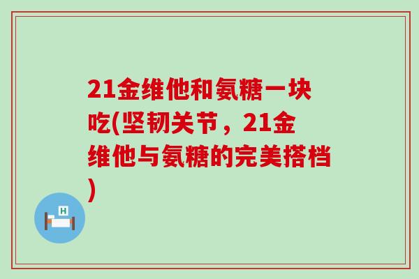 21金维他和氨糖一块吃(坚韧关节，21金维他与氨糖的完美搭档)-第1张图片-氨糖科普网