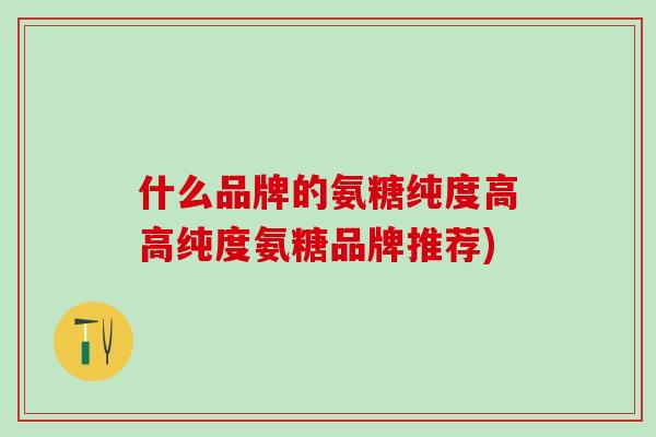 什么品牌的氨糖纯度高高纯度氨糖品牌推荐)-第1张图片-氨糖科普网 什么品牌的氨糖纯度高高纯度氨糖品牌推荐)-第1张图片-氨糖科普网