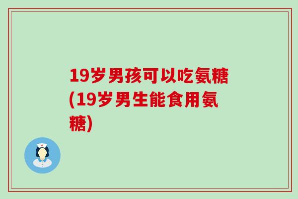 19岁男孩可以吃氨糖(19岁男生能食用氨糖)-第1张图片-氨糖科普网 19岁男孩可以吃氨糖(19岁男生能食用氨糖)-第1张图片-氨糖科普网
