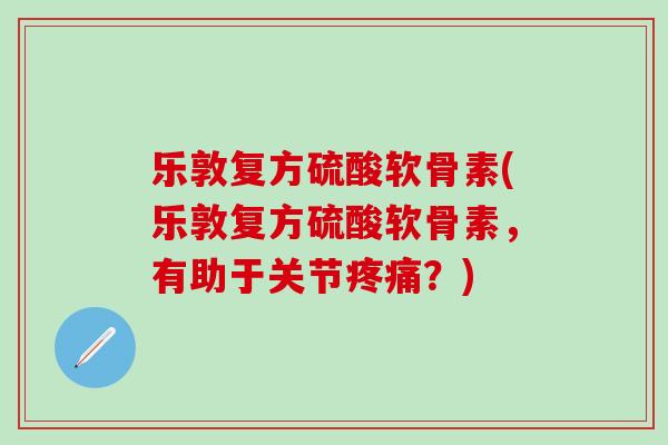 乐敦复方硫酸软骨素(乐敦复方硫酸软骨素，有助于关节疼痛？)-第1张图片-氨糖科普网