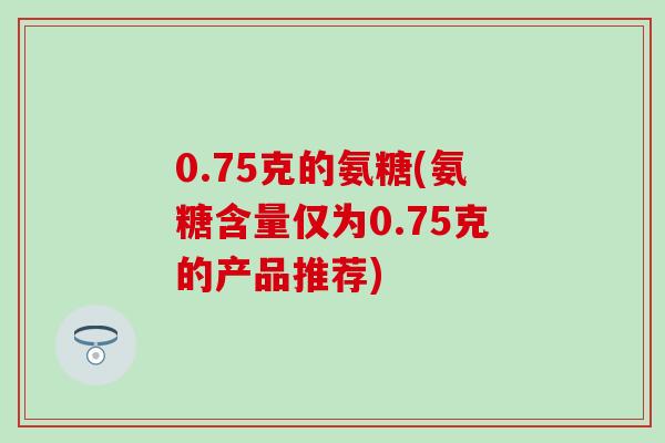 0.75克的氨糖(氨糖含量仅为0.75克的产品推荐)-第1张图片-氨糖科普网