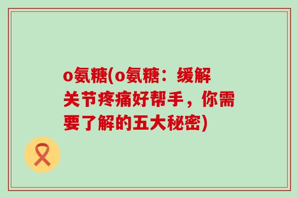 o氨糖(o氨糖:缓解关节疼痛好帮手,你需要了解的五大秘密)-第1张图片-氨糖科普网 o氨糖(o氨糖:缓解关节疼痛好帮手,你需要了解的五大秘密)-第1张图片-氨糖科普网