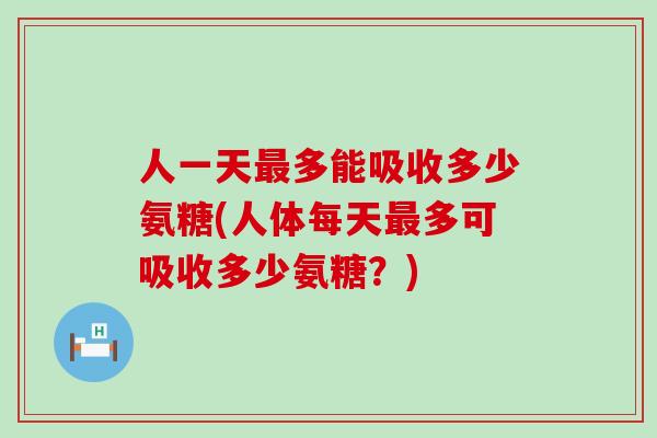 人一天最多能吸收多少氨糖(人体每天最多可吸收多少氨糖？)-第1张图片-氨糖科普网
