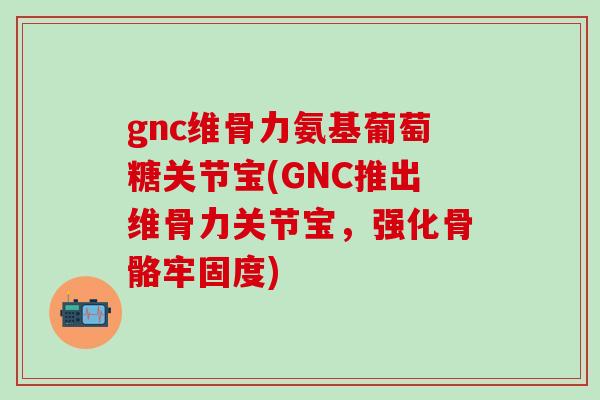 gnc维骨力氨基葡萄糖关节宝(GNC推出维骨力关节宝，强化骨骼牢固度)-第1张图片-氨糖科普网