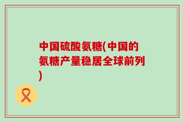 中国硫酸氨糖(中国的氨糖产量稳居全球前列)-第1张图片-氨糖科普网 中国硫酸氨糖(中国的氨糖产量稳居全球前列)-第1张图片-氨糖科普网