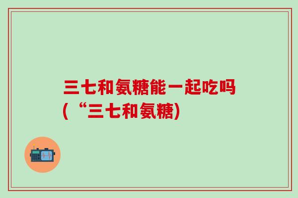 三七和氨糖能一起吃吗(“三七和氨糖)-第1张图片-氨糖科普网 三七和氨糖能一起吃吗(“三七和氨糖)-第1张图片-氨糖科普网
