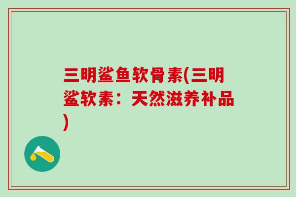 三明鲨鱼软骨素(三明鲨软素：天然滋养补品)-第1张图片-氨糖科普网