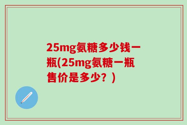 25mg氨糖多少钱一瓶(25mg氨糖一瓶售价是多少?)-第1张图片-氨糖科普网 25mg氨糖多少钱一瓶(25mg氨糖一瓶售价是多少?)-第1张图片-氨糖科普网
