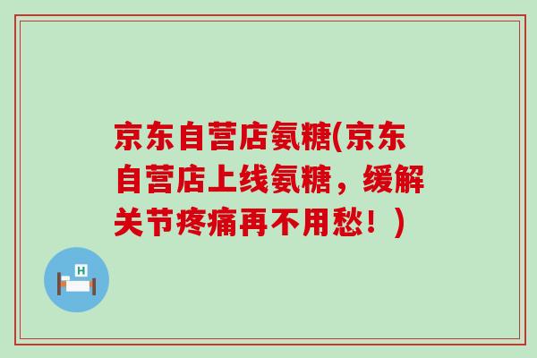 京东自营店氨糖(京东自营店上线氨糖,缓解关节疼痛再不用愁!)-第1张图片-氨糖科普网 京东自营店氨糖(京东自营店上线氨糖,缓解关节疼痛再不用愁!)-第1张图片-氨糖科普网
