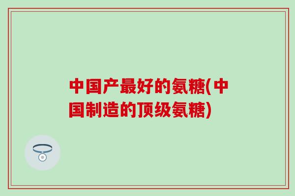 中国产最好的氨糖(中国制造的顶级氨糖)-第1张图片-氨糖科普网