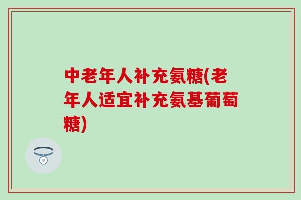 中老年人补充氨糖(老年人适宜补充氨基葡萄糖)-第1张图片-氨糖科普网
