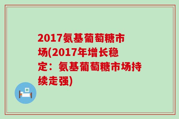 2017氨基葡萄糖市场(2017年增长稳定:氨基葡萄糖市场持续走强)-第1张图片-氨糖科普网 2017氨基葡萄糖市场(2017年增长稳定:氨基葡萄糖市场持续走强)-第1张图片-氨糖科普网