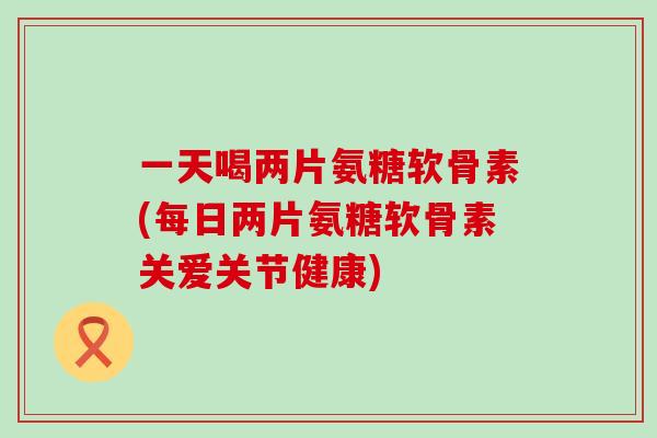 一天喝两片氨糖软骨素(每日两片氨糖软骨素关爱关节健康)-第1张图片-氨糖科普网 一天喝两片氨糖软骨素(每日两片氨糖软骨素关爱关节健康)-第1张图片-氨糖科普网