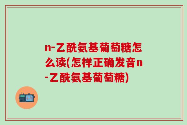 n-乙酰氨基葡萄糖怎么读(怎样正确发音n-乙酰氨基葡萄糖)-第1张图片-氨糖科普网 n-乙酰氨基葡萄糖怎么读(怎样正确发音n-乙酰氨基葡萄糖)-第1张图片-氨糖科普网
