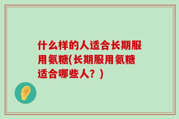什么样的人适合长期服用氨糖(长期服用氨糖适合哪些人？)-第1张图片-氨糖科普网