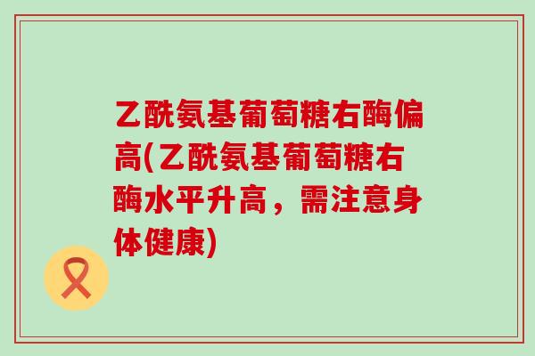 乙酰氨基葡萄糖右酶偏高(乙酰氨基葡萄糖右酶水平升高,需注意身体健康)-第1张图片-氨糖科普网 乙酰氨基葡萄糖右酶偏高(乙酰氨基葡萄糖右酶水平升高,需注意身体健康)-第1张图片-氨糖科普网