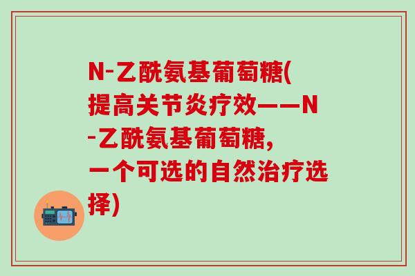 N-乙酰氨基葡萄糖(提高关节炎疗效——N-乙酰氨基葡萄糖, 一个可选的自然治疗选择)-第1张图片-氨糖科普网 N-乙酰氨基葡萄糖(提高关节炎疗效——N-乙酰氨基葡萄糖, 一个可选的自然治疗选择)-第1张图片-氨糖科普网