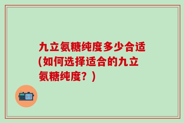 九立氨糖纯度多少合适(如何选择适合的九立氨糖纯度?)-第1张图片-氨糖科普网 九立氨糖纯度多少合适(如何选择适合的九立氨糖纯度?)-第1张图片-氨糖科普网