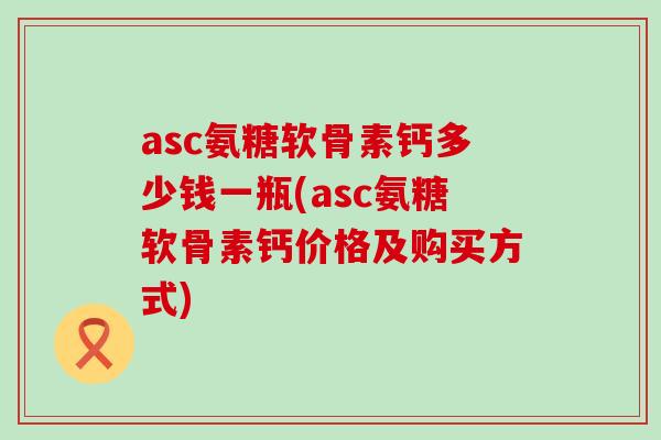 asc氨糖软骨素钙多少钱一瓶(asc氨糖软骨素钙价格及购买方式)-第1张图片-氨糖科普网 asc氨糖软骨素钙多少钱一瓶(asc氨糖软骨素钙价格及购买方式)-第1张图片-氨糖科普网