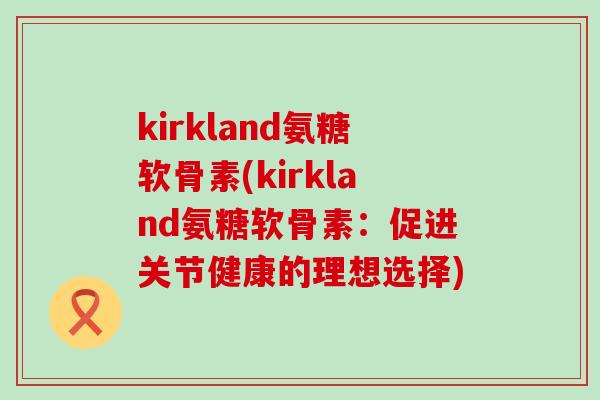 kirkland氨糖软骨素(kirkland氨糖软骨素:促进关节健康的理想选择)-第1张图片-氨糖科普网 kirkland氨糖软骨素(kirkland氨糖软骨素:促进关节健康的理想选择)-第1张图片-氨糖科普网