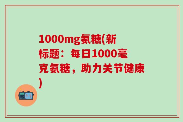 1000mg氨糖(新标题：每日1000毫克氨糖，助力关节健康)-第1张图片-氨糖科普网