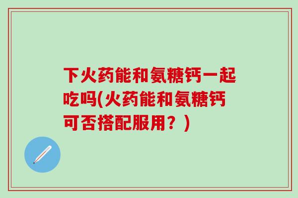 下火药能和氨糖钙一起吃吗(火药能和氨糖钙可否搭配服用?)-第1张图片-氨糖科普网 下火药能和氨糖钙一起吃吗(火药能和氨糖钙可否搭配服用?)-第1张图片-氨糖科普网
