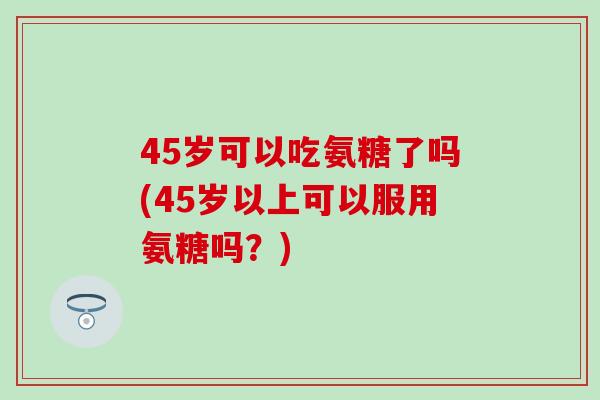 45岁可以吃氨糖了吗(45岁以上可以服用氨糖吗?)-第1张图片-氨糖科普网 45岁可以吃氨糖了吗(45岁以上可以服用氨糖吗?)-第1张图片-氨糖科普网
