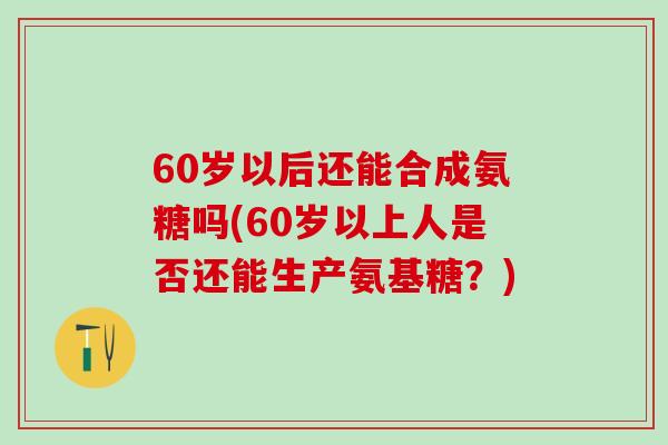 60岁以后还能合成氨糖吗(60岁以上人是否还能生产氨基糖?)-第1张图片-氨糖科普网 60岁以后还能合成氨糖吗(60岁以上人是否还能生产氨基糖?)-第1张图片-氨糖科普网